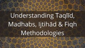 Understanding Taqlīd, Madhabs Ijtihād & Fiqh Methodologies